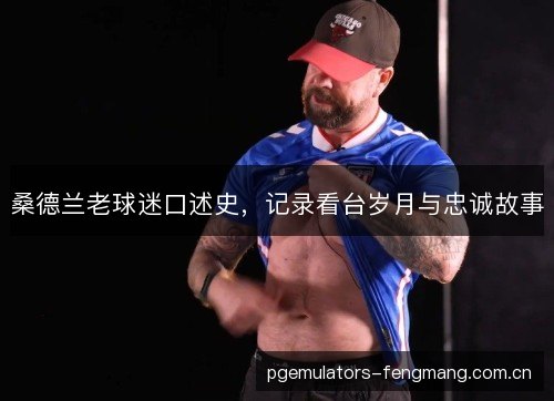 桑德兰老球迷口述史,记录看台岁月与忠诚故事 桑德兰老球迷口述史,记录看台岁月与忠诚故事
